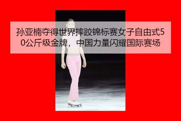 孙亚楠夺得世界摔跤锦标赛女子自由式50公斤级金牌，中国力量闪耀国际赛场